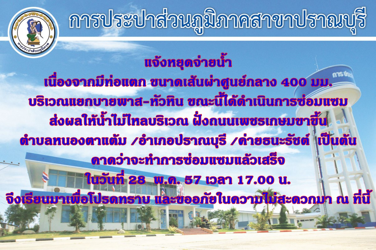 การประปาส่วนภูมิภาคสาขาปราณบุรี ประกาศหยุดจ่ายน้ำบริเวณ ถนนบายพาส - แยกอำเภอหัวหิน เกิดมีท่อแตกขนาดเส้นผ่าศูนย์กลาง 400 มม. ส่งผลให้น้ำไม่ไหล บริเวณ ถนนเพชรเกษมฝั่งขาขึ้นกรุงเทพฯ  ตั้งแต่ ตำบลหนองตาแต้ม ถึง ทางแยกบาย-หัวหิน จะทำการซ่อมแล้วเสร็จในวันที่ 28 พฤษภาคม 2557 เวลา 17.00 น. จึงเรียนมาเพื่อโปรดทราบ และขออภัยมา ณ ที่นี้