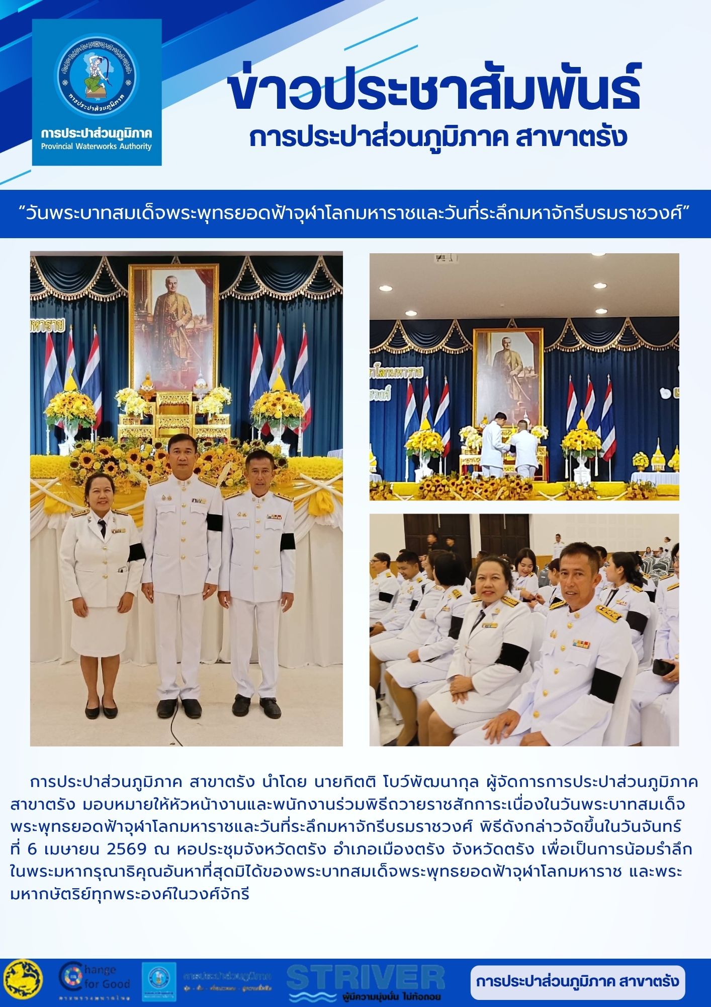 การประปาส่วนภูมิภาค สาขาตรัง นำโดย นายกิตติ โบว์พัฒนากุล ผู้จัดการการประปาส่วนภูมิภาค สาขาตรัง มอบหมายให้หัวหน้างานและพนักงานร่วมพิธีถวายราชสักการะเนื่องในวันพระบาทสมเด็จพระพุทธยอดฟ้าจุฬาโลกมหาราชและวันที่ระลึกมหาจักรีบรมราชวงศ์ พิธีดังกล่าวจัดขึ้นในวันจันทร์  ที่ 6 เมษายน 2569 ณ หอประชุมจังหวัดตรัง อำเภอเมืองตรัง จังหวัดตรัง เพื่อเป็นการน้อมรำลึกในพระมหากรุณาธิคุณอันหาที่สุดมิได้ของพระบาทสมเด็จพระพุทธยอดฟ้าจุฬาโลกมหาราช และพระมหากษัตริย์ทุกพระองค์ในวงศ์จักรี