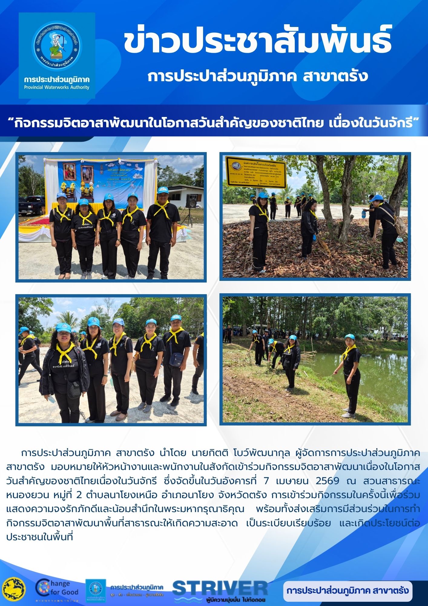 การประปาส่วนภูมิภาค สาขาตรัง นำโดย นายกิตติ โบว์พัฒนากุล ผู้จัดการการประปาส่วนภูมิภาค สาขาตรัง มอบหมายให้หัวหน้างานและพนักงานในสังกัดเข้าร่วมกิจกรรมจิตอาสาพัฒนาเนื่องในโอกาสวันสำคัญของชาติไทยเนื่องในวันจักรี ซึ่งจัดขึ้นในวันอังคารที่ 7 เมษายน 2569 ณ สวนสาธารณะหนองยวน หมู่ที่ 2 ตำบลนาโยงเหนือ อำเภอนาโยง จังหวัดตรัง การเข้าร่วมกิจกรรมในครั้งนี้เพื่อร่วมแสดงความจงรักภักดีและน้อมสำนึกในพระมหากรุณาธิคุณ พร้อมทั้งส่งเสริมการมีส่วนร่วมในการทำกิจกรรมจิตอาสาพัฒนาพื้นที่สาธารณะให้เกิดความสะอาด เป็นระเบียบเรียบร้อย และเกิดประโยชน์ต่อประชาชนในพื้นที่