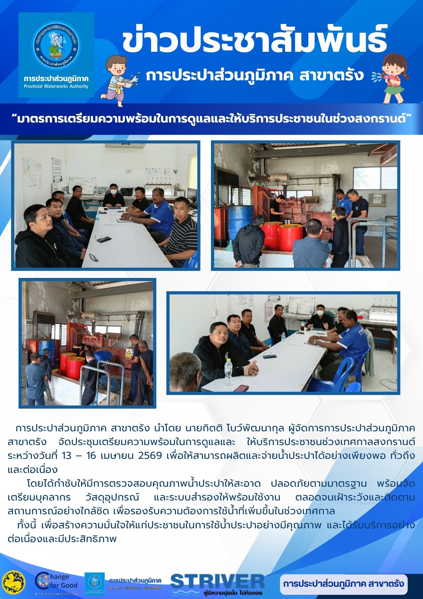 การประปาส่วนภูมิภาค สาขาตรัง นำโดย นายกิตติ โบว์พัฒนากุล ผู้จัดการการประปาส่วนภูมิภาค สาขาตรัง  จัดประชุมเตรียมความพร้อมในการดูแลและ  ให้บริการประชาชนช่วงเทศกาลสงกรานต์ ระหว่างวันที่ 13  16 เมษายน 2569 เพื่อให้สามารถผลิตและจ่ายน้ำประปาได้อย่างเพียงพอ ทั่วถึง และต่อเนื่อง   โดยได้กำชับให้มีการตรวจสอบคุณภาพน้ำประปาให้สะอาด ปลอดภัยตามมาตรฐาน พร้อมจัดเตรียมบุคลากร วัสดุอุปกรณ์ และระบบสำรองให้พร้อมใช้งาน ตลอดจนเฝ้าระวังและติดตามสถานการณ์อย่างใกล้ชิด เพื่อรองรับความต้องการใช้น้ำที่เพิ่มขึ้นในช่วงเทศกาล   ทั้งนี้ เพื่อสร้างความมั่นใจให้แก่ประชาชนในการใช้น้ำประปาอย่างมีคุณภาพ และได้รับบริการอย่างต่อเนื่องและมีประสิทธิภาพ