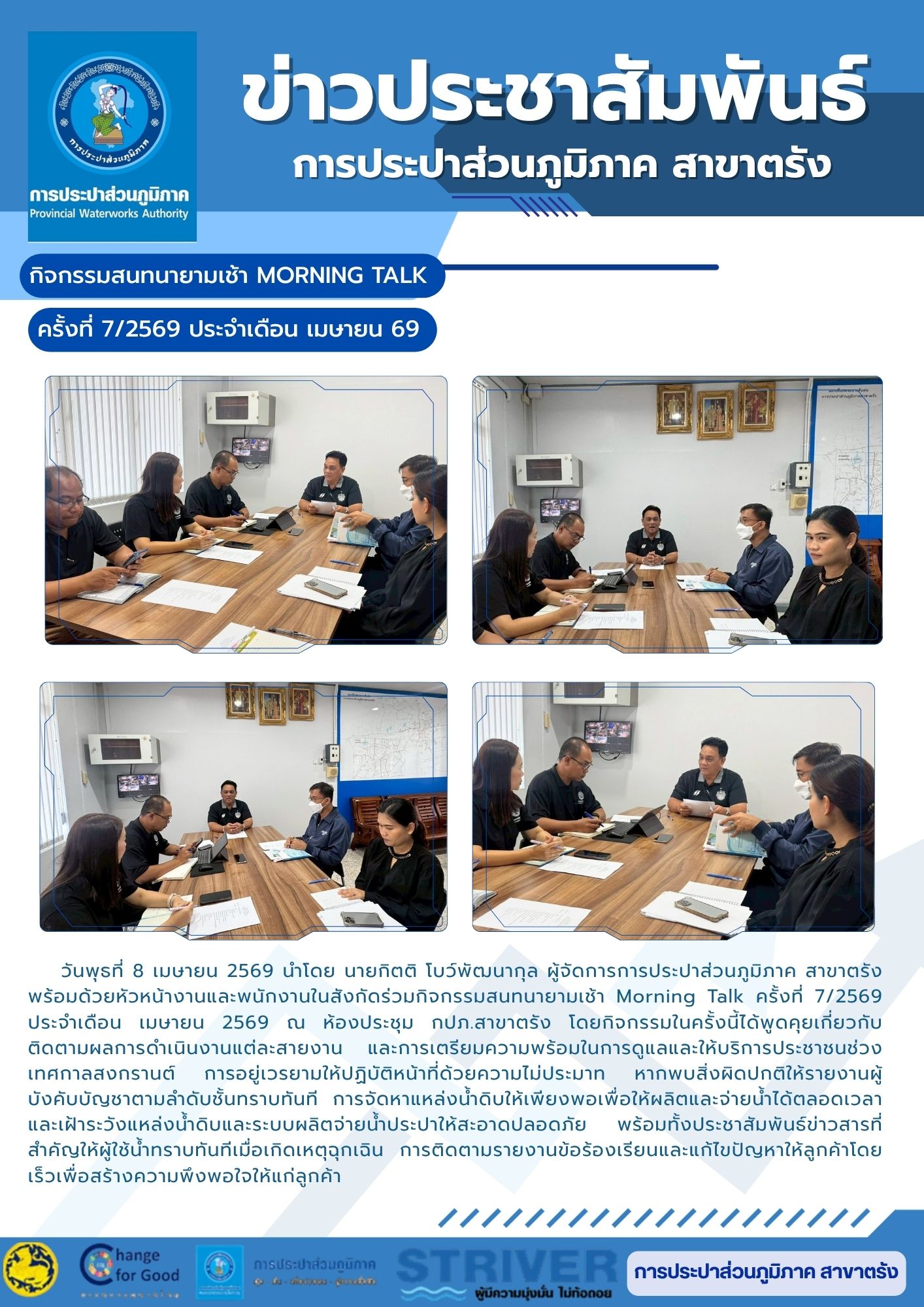 วันพุธที่ 8 เมษายน 2569 นำโดย นายกิตติ โบว์พัฒนากุล ผู้จัดการการประปาส่วนภูมิภาค สาขาตรัง พร้อมด้วยหัวหน้างานและพนักงานในสังกัดร่วมกิจกรรมสนทนายามเช้า Morning Talk ครั้งที่ 7/2569 ประจำเดือน เมษายน 2569 ณ ห้องประชุม กปภ.สาขาตรัง โดยกิจกรรมในครั้งนี้ได้พูดคุยเกี่ยวกับติดตามผลการดำเนินงานแต่ละสายงาน และการเตรียมความพร้อมในการดูแลและให้บริการประชาชนช่วงเทศกาลสงกรานต์ การอยู่เวรยามให้ปฏิบัติหน้าที่ด้วยความไม่ประมาท หากพบสิ่งผิดปกติให้รายงานผู้บังคับบัญชาตามลำดับชั้นทราบทันที การจัดหาแหล่งน้ำดิบให้เพียงพอเพื่อให้ผลิตและจ่ายน้ำได้ตลอดเวลา และเฝ้าระวังแหล่งน้ำดิบและระบบผลิตจ่ายน้ำประปาให้สะอาดปลอดภัย พร้อมทั้งประชาสัมพันธ์ข่าวสารที่สำคัญให้ผู้ใช้น้ำทราบทันทีเมื่อเกิดเหตุฉุกเฉิน การติดตามรายงานข้อร้องเรียนและแก้ไขปัญหาให้ลูกค้าโดยเร็วเพื่อสร้างความพึงพอใจให้แก่ลูกค้า