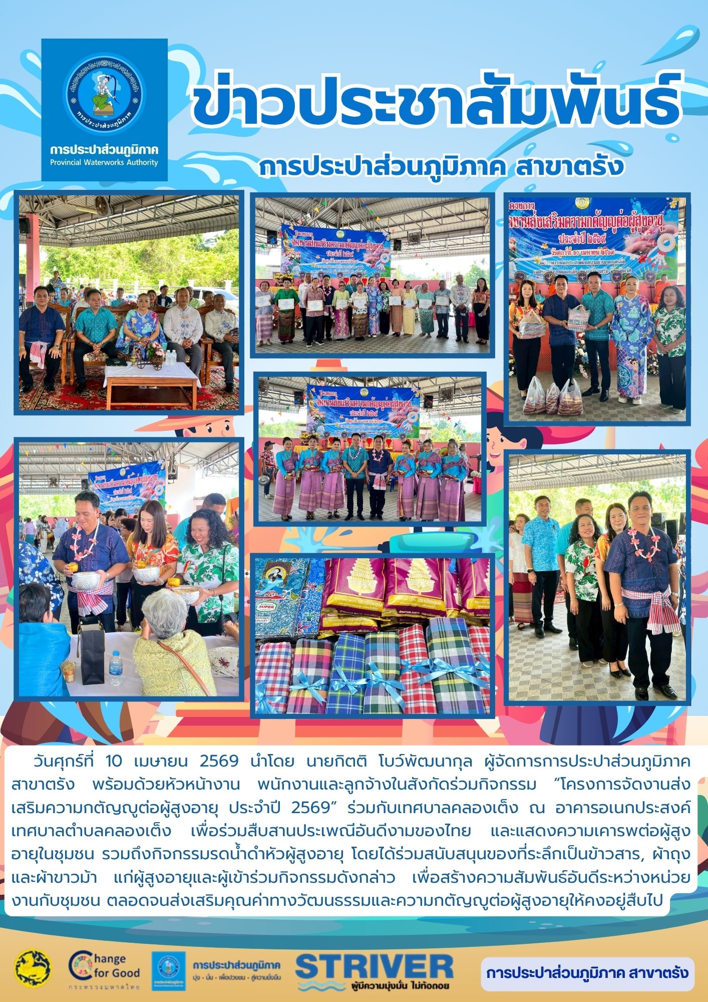 วันศุกร์ที่ 10 เมษายน 2569 นำโดย นายกิตติ โบว์พัฒนากุล ผู้จัดการการประปาส่วนภูมิภาค สาขาตรัง พร้อมด้วยหัวหน้างาน พนักงานและลูกจ้างในสังกัดร่วมกิจกรรมโครงการจัดงานส่งเสริมความกตัญญูต่อผู้สูงอายุ ประจำปี 2569 ร่วมกับเทศบาลคลองเต็ง ณ อาคารอเนกประสงค์เทศบาลตำบลคลองเต็ง เพื่อร่วมสืบสานประเพณีอันดีงามของไทย และแสดงความเคารพต่อผู้สูงอายุในชุมชน รวมถึงกิจกรรมรดน้ำดำหัวผู้สูงอายุ โดยได้ร่วมสนับสนุนของที่ระลึกแก่ผู้สูงอายุและผู้เข้าร่วมกิจกรรมดังกล่าว เพื่อสร้างความสัมพันธ์อันดีระหว่างหน่วยงานกับชุมชน ตลอดจนส่งเสริมคุณค่าทางวัฒนธรรมและความกตัญญูต่อผู้สูงอายุให้คงอยู่สืบไป