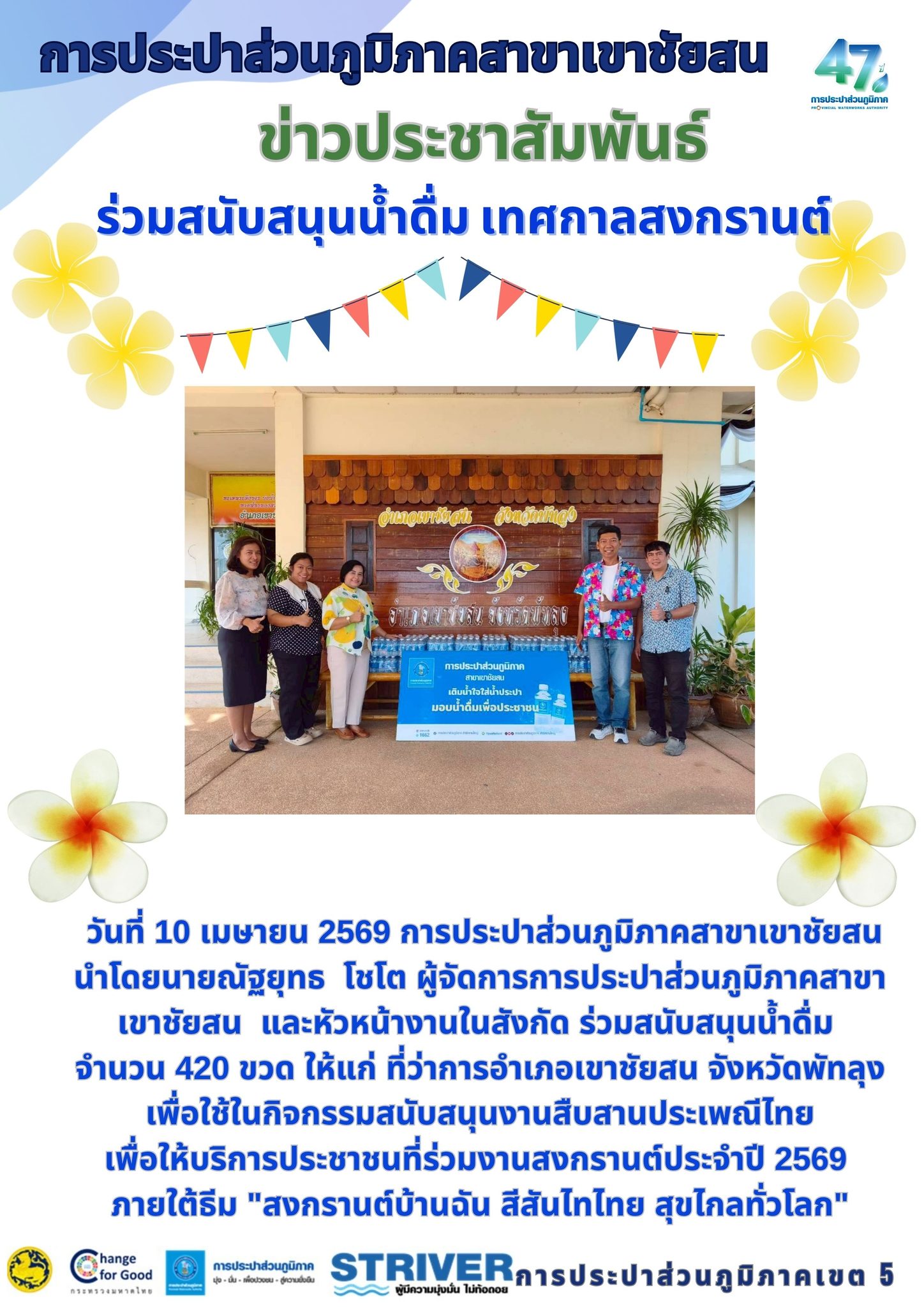 วันที่ 10 เมษายน 2569 การประปาส่วนภูมิภาคสาขาเขาชัยสน   นำโดยนายณัฐยุทธ  โชโต ผู้จัดการการประปาส่วนภูมิภาคสาขาเขาชัยสน  และหัวหน้างานในสังกัด ร่วมสนับสนุนน้ำดื่ม  จำนวน 420 ขวด ให้แก่ ที่ว่าการอำเภอเขาชัยสน จังหวัดพัทลุง เพื่อใช้ในกิจกรรมสนับสนุนงานสืบสานประเพณีไทย เพื่อให้บริการประชาชนที่ร่วมงานสงกรานต์ประจำปี 2569  ภายใต้ธีม "สงกรานต์บ้านฉัน สีสันไทไทย สุขไกลทั่วโลก"
